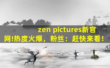 zen pictures新官网!热度火爆，粉丝：赶快来看！